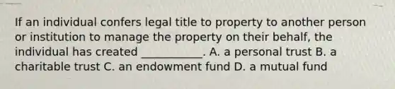 If an individual confers legal title to property to another person or institution to manage the property on their behalf, the individual has created ___________. A. a personal trust B. a charitable trust C. an endowment fund D. a mutual fund