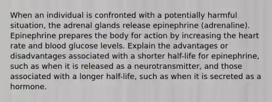 When an individual is confronted with a potentially harmful situation, the adrenal glands release epinephrine (adrenaline). Epinephrine prepares the body for action by increasing the heart rate and blood glucose levels. Explain the advantages or disadvantages associated with a shorter half-life for epinephrine, such as when it is released as a neurotransmitter, and those associated with a longer half-life, such as when it is secreted as a hormone.