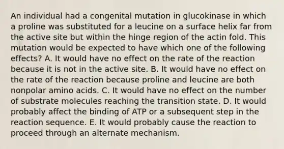 An individual had a congenital mutation in glucokinase in which a proline was substituted for a leucine on a surface helix far from the active site but within the hinge region of the actin fold. This mutation would be expected to have which one of the following effects? A. It would have no effect on the rate of the reaction because it is not in the active site. B. It would have no effect on the rate of the reaction because proline and leucine are both nonpolar amino acids. C. It would have no effect on the number of substrate molecules reaching the transition state. D. It would probably affect the binding of ATP or a subsequent step in the reaction sequence. E. It would probably cause the reaction to proceed through an alternate mechanism.