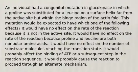 An individual had a congenital mutation in glucokinase in which a proline was substituted for a leucine on a surface helix far from the active site but within the hinge region of the actin fold. This mutation would be expected to have which one of the following effects? It would have no effect on the rate of the reaction because it is not in the active site. It would have no effect on the rate of the reaction because proline and leucine are both nonpolar amino acids. It would have no effect on the number of substrate molecules reaching the transition state. It would probably affect the binding of ATP or a subsequent step in the reaction sequence. It would probably cause the reaction to proceed through an alternate mechanism.