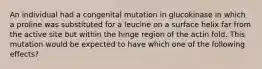 An individual had a congenital mutation in glucokinase in which a proline was substituted for a leucine on a surface helix far from the active site but within the hinge region of the actin fold. This mutation would be expected to have which one of the following effects?