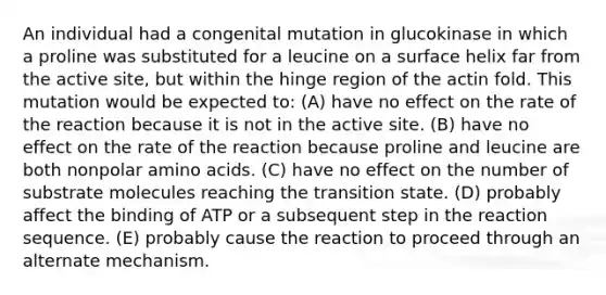 An individual had a congenital mutation in glucokinase in which a proline was substituted for a leucine on a surface helix far from the active site, but within the hinge region of the actin fold. This mutation would be expected to: (A) have no effect on the rate of the reaction because it is not in the active site. (B) have no effect on the rate of the reaction because proline and leucine are both nonpolar amino acids. (C) have no effect on the number of substrate molecules reaching the transition state. (D) probably affect the binding of ATP or a subsequent step in the reaction sequence. (E) probably cause the reaction to proceed through an alternate mechanism.