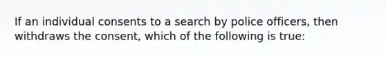 If an individual consents to a search by police officers, then withdraws the consent, which of the following is true: