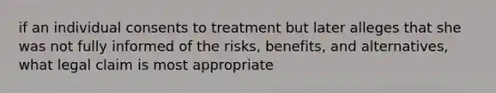 if an individual consents to treatment but later alleges that she was not fully informed of the risks, benefits, and alternatives, what legal claim is most appropriate