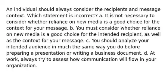 An individual should always consider the recipients and message context. Which statement is incorrect? a. It is not necessary to consider whether reliance on new media is a good choice for the context for your message. b. You must consider whether reliance on new media is a good choice for the intended recipient, as well as the context for your message. c. You should analyze your intended audience in much the same way you do before preparing a presentation or writing a business document. d. At work, always try to assess how communication will flow in your organization.