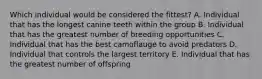 Which individual would be considered the fittest? A. Individual that has the longest canine teeth within the group B. Individual that has the greatest number of breeding opportunities C. Individual that has the best camoflauge to avoid predators D. Individual that controls the largest territory E. Individual that has the greatest number of offspring