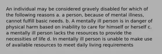 An individual may be considered gravely disabled for which of the following reasons a. a person, because of mental illness, cannot fulfill basic needs. b. A mentally ill person is in danger of physical harm based on inability to care for himself or herself c. a mentally ill person lacks the resources to provide the necessities of life d. In mentally ill person is unable to make use of available resources to meet daily living requirements