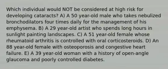 Which individual would NOT be considered at high risk for developing cataracts? A) A 50 year-old male who takes nebulized bronchodilators four times daily for the management of his emphysema. B) A 29 year-old artist who spends long hours in sunlight painting landscapes. C) A 51 year-old female whose rheumatoid arthritis is controlled with oral corticosteroids. D) An 88 year-old female with osteoporosis and congestive heart failure. E) A 39 year-old woman with a history of open-angle glaucoma and poorly controlled diabetes.