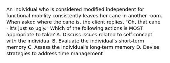 An individual who is considered modified independent for functional mobility consistently leaves her cane in another room. When asked where the cane is, the client replies, "Oh, that cane - it's just so ugly." Which of the following actions is MOST appropriate to take? A. Discuss issues related to self-concept with the individual B. Evaluate the individual's short-term memory C. Assess the individual's long-term memory D. Devise strategies to address time management