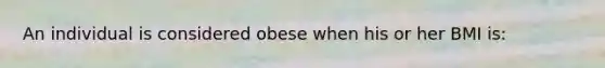 An individual is considered obese when his or her BMI is: