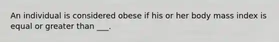 An individual is considered obese if his or her body mass index is equal or greater than ___.