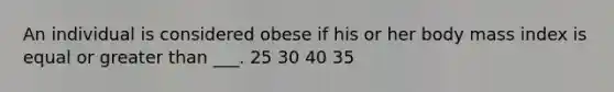 An individual is considered obese if his or her body mass index is equal or greater than ___. 25 30 40 35