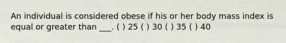 An individual is considered obese if his or her body mass index is equal or greater than ___. ( ) 25 ( ) 30 ( ) 35 ( ) 40