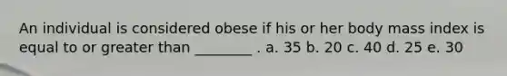 An individual is considered obese if his or her body mass index is equal to or greater than ________ . a. 35 b. 20 c. 40 d. 25 e. 30