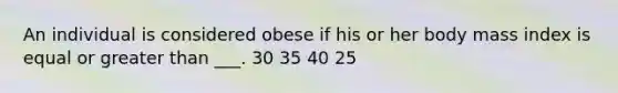 An individual is considered obese if his or her body mass index is equal or greater than ___. 30 35 40 25