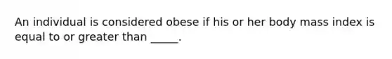An individual is considered obese if his or her body mass index is equal to or greater than _____.