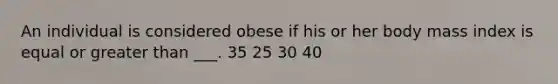 An individual is considered obese if his or her body mass index is equal or <a href='https://www.questionai.com/knowledge/ktgHnBD4o3-greater-than' class='anchor-knowledge'>greater than</a> ___. 35 25 30 40