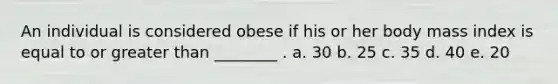 An individual is considered obese if his or her body mass index is equal to or greater than ________ . a. 30 b. 25 c. 35 d. 40 e. 20