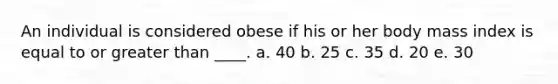 An individual is considered obese if his or her body mass index is equal to or greater than ____. a. 40 b. 25 c. 35 d. 20 e. 30