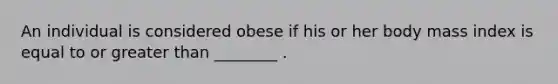 An individual is considered obese if his or her body mass index is equal to or greater than ________ .