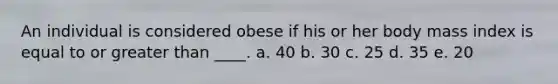 An individual is considered obese if his or her body mass index is equal to or greater than ____. a. 40 b. 30 c. 25 d. 35 e. 20