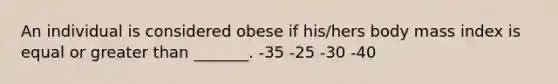 An individual is considered obese if his/hers body mass index is equal or greater than _______. -35 -25 -30 -40