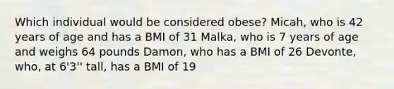 Which individual would be considered obese? Micah, who is 42 years of age and has a BMI of 31 Malka, who is 7 years of age and weighs 64 pounds Damon, who has a BMI of 26 Devonte, who, at 6'3'' tall, has a BMI of 19