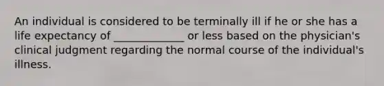 An individual is considered to be terminally ill if he or she has a life expectancy of _____________ or less based on the physician's clinical judgment regarding the normal course of the individual's illness.