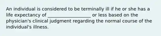 An individual is considered to be terminally ill if he or she has a life expectancy of ___________________ or less based on the physician's clinical judgment regarding the normal course of the individual's illness.