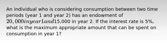 An individual who is considering consumption between two time periods (year 1 and year 2) has an endowment of 20,000 in year 1 and15,000 in year 2. If the interest rate is 5%, what is the maximum appropriate amount that can be spent on consumption in year 1?