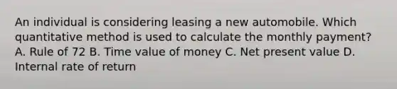 An individual is considering leasing a new automobile. Which quantitative method is used to calculate the monthly payment? A. Rule of 72 B. Time value of money C. Net present value D. Internal rate of return