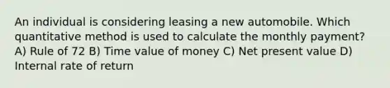 An individual is considering leasing a new automobile. Which quantitative method is used to calculate the monthly payment? A) Rule of 72 B) Time value of money C) Net present value D) Internal rate of return