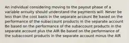 An individual considering moving to the payout phase of a variable annuity should understand the payments will: Never be less than the cost basis in the separate account Be based on the performance of the subaccount products in the separate account Be based on the performance of the subaccount products in the separate account plus the AIR Be based on the performance of the subaccount products in the separate account minus the AIR