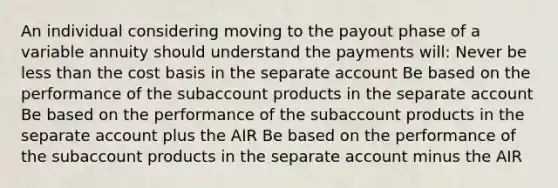 An individual considering moving to the payout phase of a variable annuity should understand the payments will: Never be less than the cost basis in the separate account Be based on the performance of the subaccount products in the separate account Be based on the performance of the subaccount products in the separate account plus the AIR Be based on the performance of the subaccount products in the separate account minus the AIR