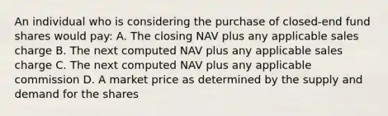 An individual who is considering the purchase of closed-end fund shares would pay: A. The closing NAV plus any applicable sales charge B. The next computed NAV plus any applicable sales charge C. The next computed NAV plus any applicable commission D. A market price as determined by the supply and demand for the shares