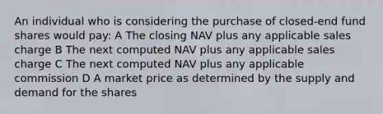 An individual who is considering the purchase of closed-end fund shares would pay: A The closing NAV plus any applicable sales charge B The next computed NAV plus any applicable sales charge C The next computed NAV plus any applicable commission D A market price as determined by the supply and demand for the shares