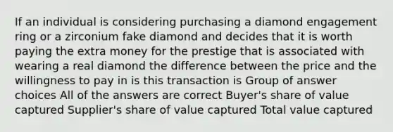 If an individual is considering purchasing a diamond engagement ring or a zirconium fake diamond and decides that it is worth paying the extra money for the prestige that is associated with wearing a real diamond the difference between the price and the willingness to pay in is this transaction is Group of answer choices All of the answers are correct Buyer's share of value captured Supplier's share of value captured Total value captured