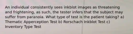 An individual consistently sees inkblot images as threatening and frightening, as such, the tester infers that the subject may suffer from paranoia. What type of test is the patient taking? a) Thematic Apperception Test b) Rorschach Inkblot Test c) Inventory Type Test