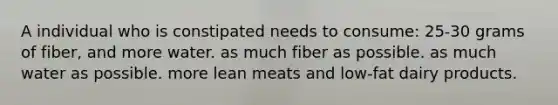 A individual who is constipated needs to consume: 25-30 grams of fiber, and more water. as much fiber as possible. as much water as possible. more lean meats and low-fat dairy products.