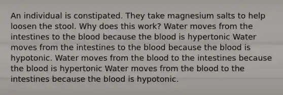 An individual is constipated. They take magnesium salts to help loosen the stool. Why does this work? Water moves from the intestines to the blood because the blood is hypertonic Water moves from the intestines to the blood because the blood is hypotonic. Water moves from the blood to the intestines because the blood is hypertonic Water moves from the blood to the intestines because the blood is hypotonic.