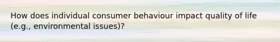 How does individual consumer behaviour impact quality of life (e.g., environmental issues)?