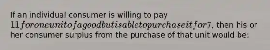 If an individual consumer is willing to pay 11 for one unit of a good but is able to purchase it for7, then his or her consumer surplus from the purchase of that unit would be: