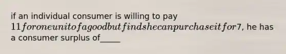 if an individual consumer is willing to pay 11 for one unit of a good but finds he can purchase it for7, he has a <a href='https://www.questionai.com/knowledge/k77rlOEdsf-consumer-surplus' class='anchor-knowledge'>consumer surplus</a> of_____