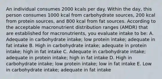 An individual consumes 2000 kcals per day. Within the day, this person consumes 1000 kcal from carbohydrate sources, 200 kcal from protein sources, and 800 kcal from fat sources. According to the acceptable macronutrient distribution ranges (AMDR) that are established for macronutrients, you evaluate intake to be: A. Adequate in carbohydrate intake; low protein intake; adequate in fat intake B. High in carbohydrate intake; adequate in protein intake; high in fat intake C. Adequate in carbohydrate intake; adequate in protein intake; high in fat intake D. High in carbohydrate intake; low protein intake; low in fat intake E. Low in carbohydrate intake; adequate in fat intake