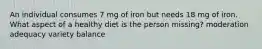 An individual consumes 7 mg of iron but needs 18 mg of iron. What aspect of a healthy diet is the person missing? moderation adequacy variety balance