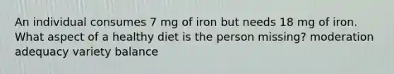 An individual consumes 7 mg of iron but needs 18 mg of iron. What aspect of a healthy diet is the person missing? moderation adequacy variety balance