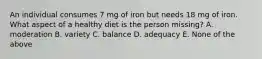 An individual consumes 7 mg of iron but needs 18 mg of iron. What aspect of a healthy diet is the person missing? A. moderation B. variety C. balance D. adequacy E. None of the above