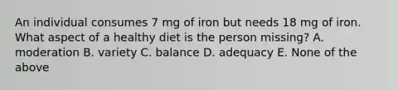 An individual consumes 7 mg of iron but needs 18 mg of iron. What aspect of a healthy diet is the person missing? A. moderation B. variety C. balance D. adequacy E. None of the above