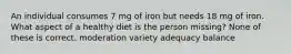 An individual consumes 7 mg of iron but needs 18 mg of iron. What aspect of a healthy diet is the person missing? None of these is correct. moderation variety adequacy balance