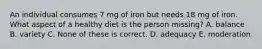 An individual consumes 7 mg of iron but needs 18 mg of iron. What aspect of a healthy diet is the person missing? A. balance B. variety C. None of these is correct. D. adequacy E. moderation